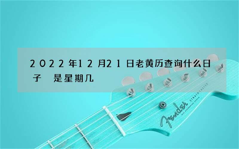 2022年12月21日老黄历查询什么日子 是星期几